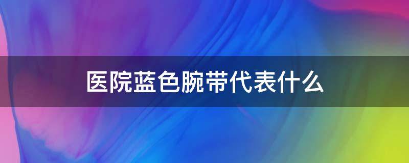医院蓝色腕带代表什么（医院蓝色手腕带是什么意思）