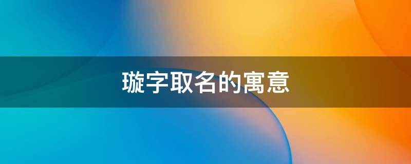 璇字取名的寓意（璇字取名的寓意男孩）