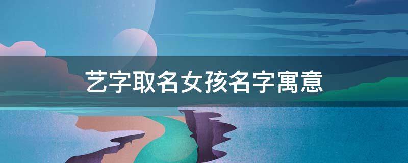 艺字取名女孩名字寓意 艺字取名女孩名字寓意好吗