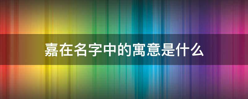 嘉在名字中的寓意是什么 嘉这个名字的寓意