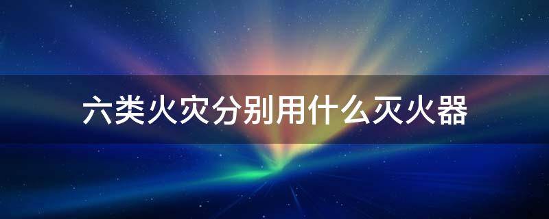 六类火灾分别用什么灭火器（6类火灾分别用什么灭火）