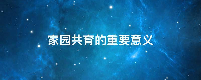 家园共育的重要意义（家园共育的重要意义心得）