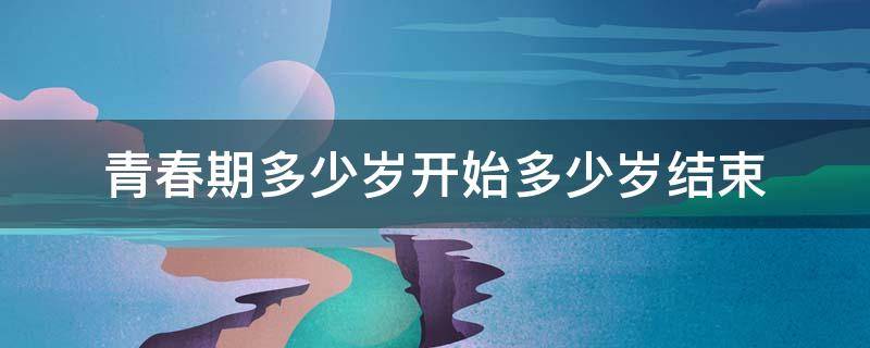 青春期多少岁开始多少岁结束（青春期是多少岁开始到多少岁结束）