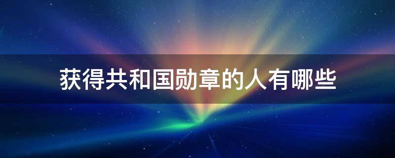 获得共和国勋章的人有哪些（获得共和国勋章的人有哪些待遇）
