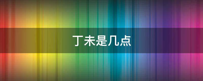 丁未是几点 丁未是几点到几点的时间啊